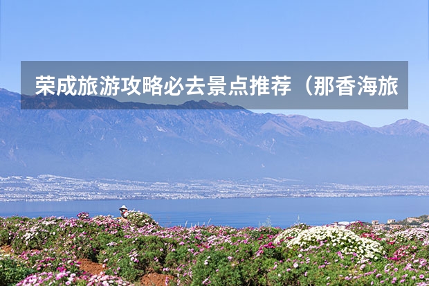 荣成旅游攻略必去景点推荐（那香海旅游攻略）