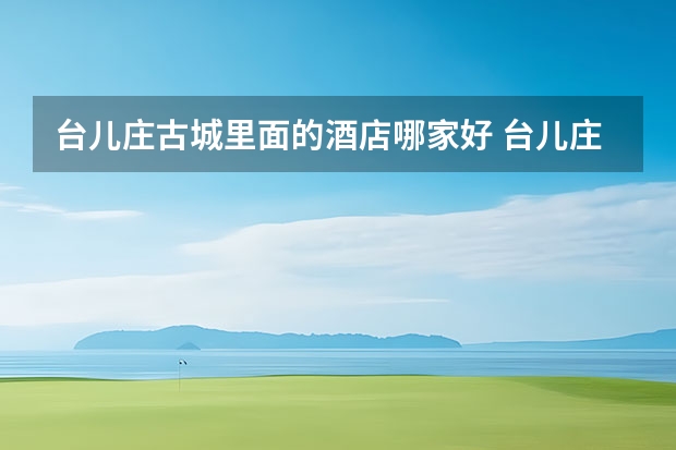 台儿庄古城里面的酒店哪家好 台儿庄古城哪家酒店比较好——住宿推荐