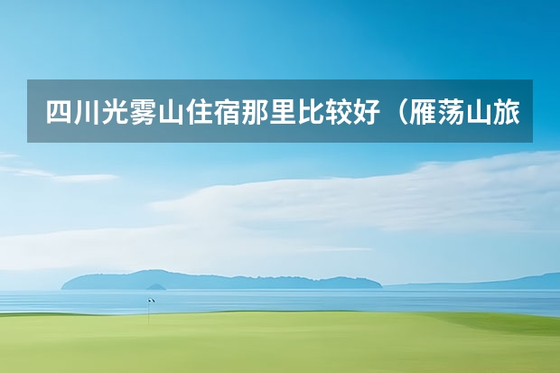 四川光雾山住宿那里比较好（雁荡山旅游指南住宿雁荡山附近住宿指南）