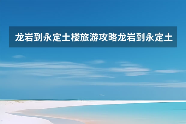 龙岩到永定土楼旅游攻略龙岩到永定土楼一日游（福建永定土楼一日游攻略）
