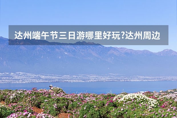 达州端午节三日游哪里好玩?达州周边一日游哪里好玩