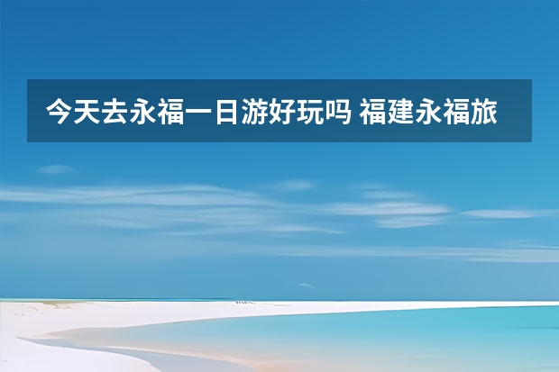 今天去永福一日游好玩吗 福建永福旅游指南永福周边游