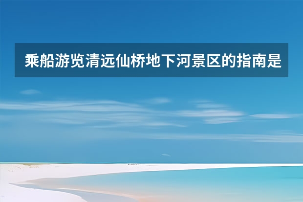 乘船游览清远仙桥地下河景区的指南是什么？