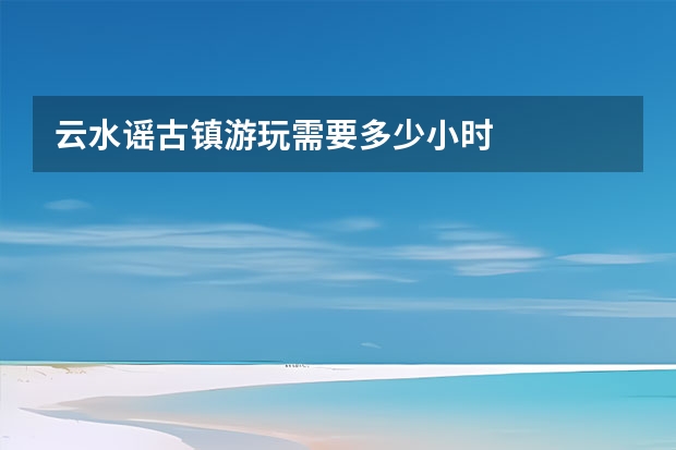 云水谣古镇游玩需要多少小时