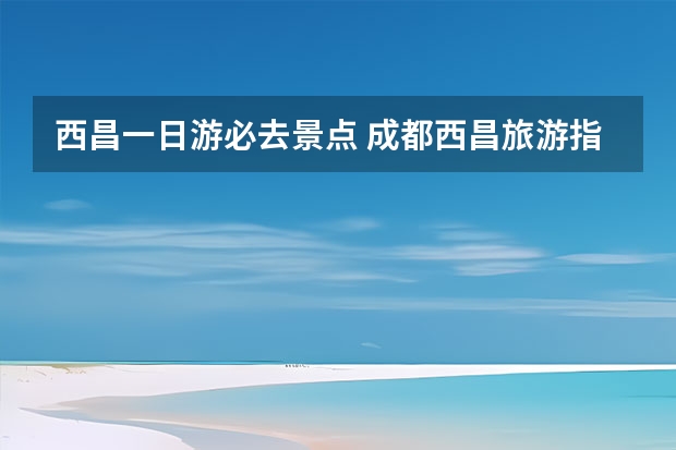 西昌一日游必去景点 成都西昌旅游指南四川西昌旅游指南