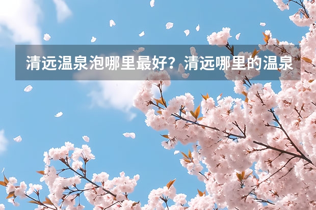 清远温泉泡哪里最好？清远哪里的温泉好玩又便宜？