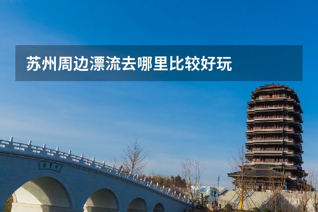 苏州周边漂流去哪里比较好玩
