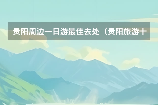 贵阳周边一日游最佳去处（贵阳旅游十大景点排名）