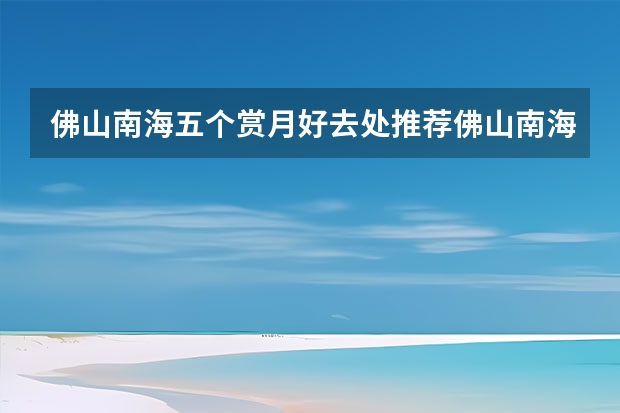 佛山南海五个赏月好去处推荐佛山南海周边游一日游 佛山南海必游免费景点