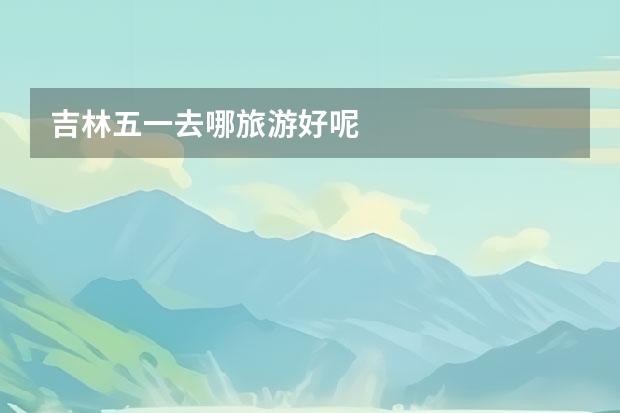 吉林五一去哪旅游好呢