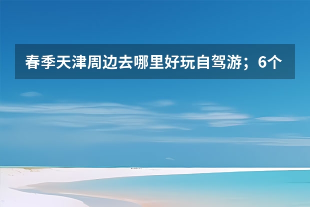 春季天津周边去哪里好玩自驾游；6个天津周边自驾游线路推荐