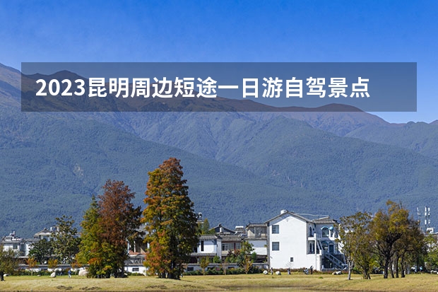 2023昆明周边短途一日游自驾景点（昆明一日游攻略昆明一日游最佳攻略）