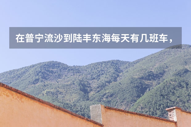 在普宁流沙到陆丰东海每天有几班车，出车时间分别是几时，价钱多少，到达目的地需要多长时间？
