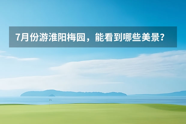 7月份游淮阳梅园，能看到哪些美景？
