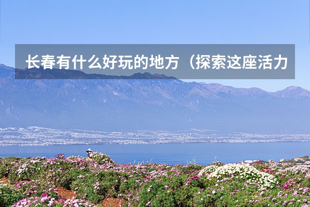 长春有什么好玩的地方（探索这座活力之都的独特魅力）