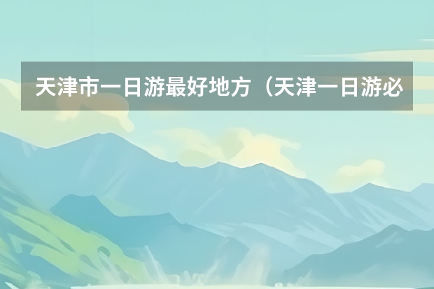 天津市一日游最好地方（天津一日游必去景点）