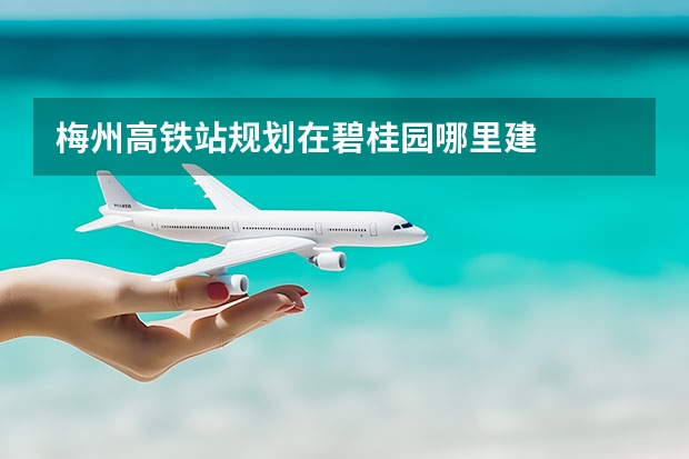 梅州高铁站规划在碧桂园哪里建